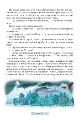 Не знала вона Олі, а то б не нахвалялася. Бо хоч які сні-
ги-замети, а Оля за лопату й гайда стежки прокидати: ту до
джерельця, ту до потічка, а ту довгу-предовгу — вниз до сме-
рек, уже не казки слухати, а зимову білу тишу.
— Цю дівчину й зима не налякала, — тішилися метеоро-
логи.
Проте лихо саме наближалося.
— Сьогодні Святвечір, — сказав одного ранку найстарший
метеоролог.
— Святвечір! — зраділа Оля. — І в нас на метеостанції буде
святкова вечеря?
— Авжеж буде: кутя, книші, варенички з маком та горі-
хами, верховинські добірні гриби й узвар на смерековому
меду.
— І будуть свічки з ярого воску й під білою скатертю сіно?
— Будуть, як без них!
— І буде колядка під вікнами, щоб чути на всю Чорногору?
— Таж, Олю! — мовили метеорологи. — Такі сніги! Хіба
колядники до нас доб’ються?
Умлівала кутя, настоювався узвар, гриби пахтіли по всіх
коридорах, а Оля вийшла надвір і засумувала. Побрела сні-
гом, кучугурами, повз лавку під автобусною табличкою та на
лавці й сіла. Мимоволі задумалась, очі замружила — і враз
загомонів їй за плечима Галицький ринок, зацвів перед-
святковий Львів. За високими вікнами метушилися чепурні
123
 
