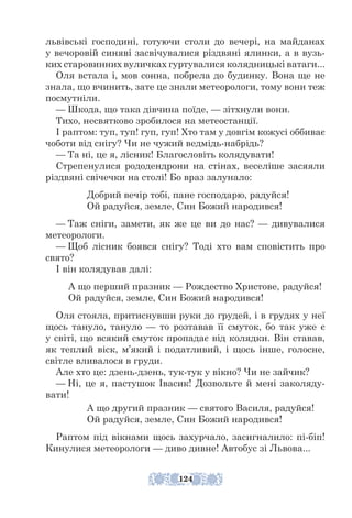 львівські господині, готуючи столи до вечері, на майданах
у вечоровій синяві засвічувалися різдвяні ялинки, а в вузь-
ких старовинних вуличках гуртувалися колядницькі ватаги...
Оля встала і, мов сонна, побрела до будинку. Вона ще не
знала, що вчинить, зате це знали метеорологи, тому вони теж
посмутніли.
— Шкода, що така дівчина поїде, — зітхнули вони.
Тихо, несвятково зробилося на метео­
станції.
І раптом: туп, туп! гуп, гуп! Хто там у довгім кожусі оббиває
чоботи від снігу? Чи не чужий ведмідь-набрідь?
— Та ні, це я, лісник! Благословіть колядувати!
Стрепенулися рододендрони на стінах, веселіше засяяли
різдвяні свічечки на столі! Бо враз залунало:
Добрий вечір тобі, пане господарю, радуйся!
Ой радуйся, земле, Син Божий народився!
— Таж сніги, замети, як же це ви до нас? — дивувалися
метеорологи.
— Щоб лісник боявся снігу? Тоді хто вам сповістить про
свято?
І він колядував далі:
А що перший празник — Рождество Христове, радуйся!
Ой радуйся, земле, Син Божий народився!
Оля стояла, притиснувши руки до грудей, і в грудях у неї
щось тануло, тануло — то розтавав її смуток, бо так уже є
у світі, що всякий смуток пропадає від колядки. Він ставав,
як теплий віск, м’який і податливий, і щось інше, голосне,
світле вливалося в груди.
Але хто це: дзень-дзень, тук-тук у вікно? Чи не зайчик?
— Ні, це я, пастушок Івасик! Дозвольте й мені заколяду-
вати!
А що другий празник — святого Василя, радуйся!
Ой радуйся, земле, Син Божий народився!
Раптом під вікнами щось захурчало, засигналило: пі-біп!
Кинулися метеорологи — диво дивне! Автобус зі Львова...
124
 