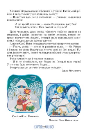Хвацько підрулював до таблички «Зупинка Галицький ри-
нок» і випустив цілу колядницьку ватагу!
— Віншуємо вас, чесні господарі! — гукнули колядники
й під­
хопили:
А що третій празник — святе Водохреща, радуйся!
Ой радуйся, земле, Син Божий народився!
Дива чинились далі: мороз обгорнув сріблом шишки на
смереках, і дрібні шишечки на диких ялівцях, потоки за-
грали пречистими водами, повітря стало кришталево дзвін-
ким, і колядка летіла далеко-­
далеко!
А що ж Оля? Вона передавала святковий прогноз погоди.
— Увага, увага! — лунав її радісний голос. — На Різдво
і Василя, на святе Водохреща будуть зорі, як білі перли! Бу-
дуть іскристі сніги, ковзкі льоди для забави і мороз для роже-
вих рум’янців!
Вона усміхнулася і сказала колегам:
— Я й не сподівалася, що Різдво на Говерлі таке гарне!
У мене не було веселішого Різдва...
Говерла ясніла снігами і слухала колядку.
Зірка Мензатюк
Михайло Білас. Зима в горах
Михайло Білас. Колядники
125
 