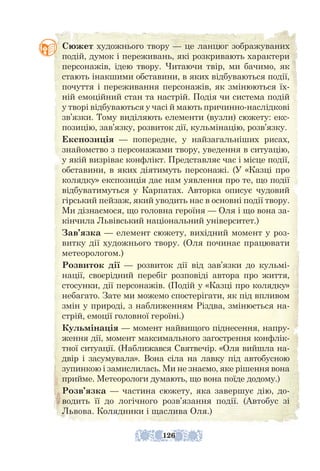 Сюжет художнього твору — це ланцюг зображуваних
подій, думок і переживань, які розкривають характери
персонажів, ідею твору. Читаючи твір, ми бачимо, як
стають інакшими обставини, в яких відбуваються події,
почуття і переживання персонажів, як змінюються їх-
ній емоційний стан та настрій. Подія чи система подій
у творі відбуваються у часі й мають причинно-наслідкові
зв’язки. Тому виділяють елементи (вузли) сюжету: екс-
позицію, зав’язку, розвиток дії, кульмінацію, розв’язку.
Експозиція — попереднє, у найзагальніших рисах,
знайомство з персонажами твору, уведення в ситуацію,
у якій визріває конфлікт. Представляє час і місце події,
обставини, в яких діятимуть персонажі. (У «Казці про
колядку» експозиція дає нам уявлення про те, що події
відбуватимуться у Карпатах. Авторка описує чудовий
гірський пейзаж, який уводить нас в основні події твору.
Ми дізнаємося, що головна героїня — Оля і що вона за-
кінчила Львівський національний університет.)
Зав’язка — елемент сюжету, вихідний момент у роз-
витку дії художнього твору. (Оля починає працювати
метеорологом.)
Розвиток дії — розвиток дії від зав’язки до кульмі-
нації, своєрідний перебіг розповіді автора про життя,
стосунки, дії персонажів. (Подій у «Казці про колядку»
небагато. Зате ми можемо спостерігати, як під впливом
змін у природі, з наближенням Різдва, змінюється на-
стрій, емоції головної героїні.)
Кульмінація — момент найвищого піднесення, напру-
ження дії, момент максимального загострення конфлік-
тної ситуації. (Наближався Святвечір. «Оля вийшла на-
двір і засумувала». Вона сіла на лавку під автобусною
зупинкою і замислилась. Ми не знаємо, яке рішення вона
прийме. Метеорологи думають, що вона поїде додому.)
Розв’язка — частина сюжету, яка завершує дію, до-
водить її до логічного розв’язання події. (Автобус зі
Львова. Колядники і щаслива Оля.)
126
 