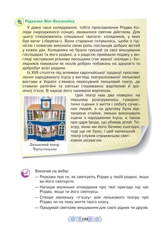 Виконай на вибір:
— Розкажи про те, як святкують Різдво у твоїй родині, якщо
ви його святкуєте.
— Напиши маленьке оповідання про твої пригоди під час
Різдва, якщо ти його святкуєш.
— Створи маленьку «п’єску» для лялькового театру про
Різдво чи на тему життя твого класу.
— Придумай святкове віншування для своїх рідних чи друзів.
Підказки Вікі-Всезнайка
У давні часи колядування, тобто прославлення Різдва Ко-
ляди (народженого сонця), вважалося святим дійством. Для
цього створювались спеціальні «ватаги» колядників, у яких
був ватаг («береза»). Вони старанно готувались, щоби з гід-
ністю і повагою виконати свою роль посланців добрих вістей
у кожен дім. Колядники не брали грошей за свої віншування
господарю та його родині, а з радістю приймали подяку у ви-
гляді частування різними ласощами (так званої «коляди»). Ко-
лядників поважали як носіїв добрих побажань на здоров’я та
добробут всієї родини.
Із XVII століття під впливом європейської традиції прослав-
лення народженого Ісуса у вигляді театралізованої лялькової
вистави в Україні з’явився пересувний ляльковий театр, де
ставили релігійні та світські (переважно жартівливі й іро-
нічні) п’єси. В народі його називали вертепом.
Цей театр мав два поверхи: на
першому розігрувались гуморис-
тичні сценки з життя і побуту сучас-
них людей, а на другому була від-
творена стайня, ляльки виконували
сцени з народження Ісуса, а також
про царя Ірода, що убивав дітей. Те-
атру, яким ми його бачимо сьогодні,
тоді ще не було, і цей маленький
театр служив справжньою свят-
ковою розвагою.
Ляльковий театр.
Чернігівщина
128
 