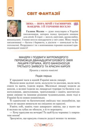129
СВІТ ФАНТАЗІЇ
ЗИМА — ПОРА МРІЙ І ТАЄМНИЧИХ
МАНДРІВ. З ЇЇ ГЕРОЯМИ ВЕСЕЛО
Галина Малик — дуже популярна в Україні
письменниця, авторка понад тридцяти книжок
для дітей. Її герої — веселі, кмітливі, дружелюбні,
винахідливі. З ними весело мандрувати у світ уяви. Мова творів
письменниці — багата і барвиста, а діалоги — повчальні та ба-
гатозначні. Подружися і ти з невтомними героями казкової при-
годницької повісті!
МАНДРИ І ПОДВИГИ ХИТРОМУДРОГО
ПЕРЕМОЖЦЯ ДВАНАДЦЯТИГОЛОВОГО ЗМІЯ
ЛИЦАРЯ ГОРЧИКА, ЙОГО БАНКОНОСЦЯ
ТРЕТЬОГО ЗАЙВОГО ТА КРАСУНІ КАРОЛІ
Уривки з казки-повісті
Подія перша
У прадавні часи в нашій Україні жили лицарі.
Носили вони залізні лати, кольчуги та шоломи, мали мечі,
списи та щити, їздили верхи. Маленькі лицарі ходили до
школи, а великі їздили на лицарські турніри та билися з од-
ноголовими, двоголовими, триголовими і навіть шестиголо-
вими зміями та іншими різними чудовиськами, яких тоді в
Україні було повно-повнісінько.
Ті одноголові та багатоголові зміїська так знахабніли, що
мало не щодня вимагали на сніданок по красуні.
Уявіть собі, навіть таке шмаркате змієня, що у нього ще
й молоко на губах не обсохло, а й те верещить:
— Хочу красуню на вечерю! Та щоб була чорнява і з кирпа-
тим носом!
Зрозуміло, що красунь ставало дедалі менше та менше.
5
5
 