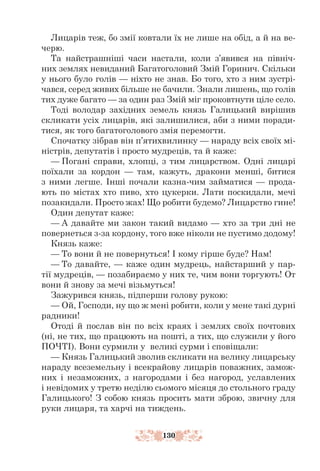 130
Лицарів теж, бо змії ковтали їх не лише на обід, а й на ве-
черю.
Та найстрашніші часи настали, коли з’явився на північ-
них землях невиданий Багатоголовий Змій Горинич. Скільки
у нього було голів — ніхто не знав. Бо того, хто з ним зустрі-
чався, серед живих більше не бачили. Знали лишень, що голів
тих дуже багато — за один раз Змій міг проковтнути ціле село.
Тоді володар західних земель князь Галицький вирішив
скликати усіх лицарів, які залишилися, аби з ними поради-
тися, як того багатоголового змія перемогти.
Спочатку зібрав він п’ятихвилинку — нараду всіх своїх мі-
ністрів, депутатів і просто мудреців, та й каже:
— Погані справи, хлопці, з тим лицарством. Одні лицарі
поїхали за кордон — там, кажуть, дракони менші, битися
з ними легше. Інші почали казна-чим займатися — прода-
ють по містах хто пиво, хто цукерки. Лати поскидали, мечі
позакидали. Просто жах! Що робити будемо? Лицарство гине!
Один депутат каже:
— А давайте ми закон такий видамо — хто за три дні не
повернеться з-за кордону, того вже ніколи не пустимо додому!
Князь каже:
— То вони й не повернуться! І кому гірше буде? Нам!
— То давайте, — каже один мудрець, найстарший у пар-
тії мудреців, — позабираємо у них те, чим вони торгують! От
вони й знову за мечі візьмуться!
Зажурився князь, підперши голову рукою:
— Ой, Господи, ну що ж мені робити, коли у мене такі дурні
радники!
Отоді й послав він по всіх краях і землях своїх почтових
(ні, не тих, що працюють на пошті, а тих, що служили у його
ПОЧТІ). Вони сурмили у великі сурми і сповіщали:
— Князь Галицький зволив скликати на велику лицарську
нараду всеземельну і всекрайову лицарів поважних, замож-
них і незаможних, з нагородами і без нагород, уславлених
і невідомих у третю неділю сьомого місяця до стольного граду
Галицького! З собою князь просить мати зброю, звичну для
руки лицаря, та харчі на тиждень.
 