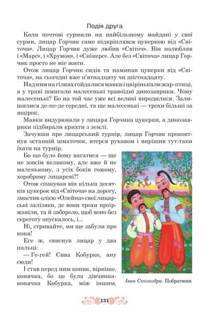 131
Подія друга
Коли почтові сурмили на найбільшому майдані у свої
сурми, лицар Горчик саме підкріплявся цукеркою від «Сві-
точа». Лицар Горчик дуже любив «Світоч». Він полюбляв
і «Марс», і «Хрумок», і «Снікерс». Але без «Світоча» лицар Гор-
чик просто не міг жити.
Отож лицар Горчик сидів та наминав цукерки від «Сві-
точа», на сьогодні вже п’ятнадцяту чи шістнадцяту.
Наднимнагілкахгойдалисямавкиіцвірінькалижар-птиці,
а у траві шмигали малесенькі травоїдні динозаврики. Чому
малесенькі? Бо на той час уже всі великі виродилися. Зали-
шилися де-не-де середні, та ще малесенькі — трохи більші за
ящірок.
Мавки видурювали у лицаря Горчика цукерки, а динозав-
рики підбирали крихти з землі.
Зачувши про лицарський турнір, лицар Горчик проковт-
нув остан­
ній шматочок, втерся рукавом і вирішив тут-таки
їхати на турнір.
Бо що було йому вагатися — ще
не зовсім великому, але вже й не
маленькому, з усіх боків гожому,
хороброму лицареві?!
Отож спакував він кілька десят-
ків цукерок від «Світоча» на дорогу,
змастив олією «Олейна» свої лицар-
ські залізяки, де вони трохи проір-
жавіли, та й забороло, щоб воно без
скреготу опускалось, і...
Ні, стривайте, ми ще забули про
коня!
Еге ж, свиснув лицар у два
пальці:
— Ге-гей! Сива Кобурко, ану
сюди!
І став перед ним коник, вірніше,
конячка, бо це була дівчинка-­
конячка Кобурка, між іншим, Іван Сколоздра. Побратими
 