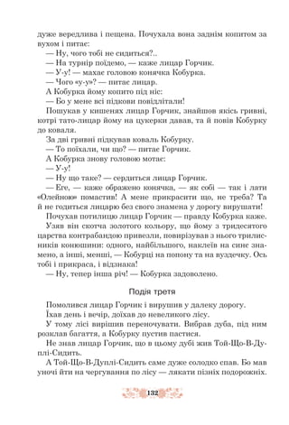 132
дуже вередлива і пещена. Почухала вона заднім копитом за
вухом і питає:
— Ну, чого тобі не сидиться?..
— На турнір поїдемо, — каже лицар Горчик.
— У-у! — махає головою конячка Кобурка.
— Чого «у-у»? — питає лицар.
А Кобурка йому копито під ніс:
— Бо у мене всі підкови повідлітали!
Пошукав у кишенях лицар Горчик, знайшов якісь гривні,
котрі тато-­­­
лицар йому на цукерки давав, та й повів Кобурку
до коваля.
За дві гривні підкував коваль Кобурку.
— То поїхали, чи що? — питає Горчик.
А Кобурка знову головою мотає:
— У-у!
— Ну що таке? — сердиться лицар Горчик.
— Еге, — каже ображено конячка, — як собі — так і лати
«Олейною» помастив! А мене прикрасити що, не треба? Та
й не годиться лицарю без свого знамена у дорогу вирушати!
Почухав потилицю лицар Горчик — правду Кобурка каже.
Узяв він скотча золотого кольору, що йому з тридесятого
царства контрабандою привезли, повирізував з нього трилис-
ників конюшини: одного, найбільшого, наклеїв на синє зна-
мено, а інші, менші, — Кобурці на попону та на вуздечку. Ось
тобі і прикраса, і відзнака!
— Ну, тепер інша річ! — Кобурка задоволено.
Подія третя
Помолився лицар Горчик і вирушив у далеку дорогу.
Їхав день і вечір, доїхав до невеликого лісу.
У тому лісі вирішив переночувати. Вибрав дуба, під ним
розклав багаття, а Кобурку пустив пастися.
Не знав лицар Горчик, що в цьому дубі жив Той-Що-В-Ду-
плі-Сидить.
А Той-Що-В-Дуплі-Сидить саме дуже солодко спав. Бо мав
уночі йти на чергування по лісу — лякати пізніх подорожніх.
 