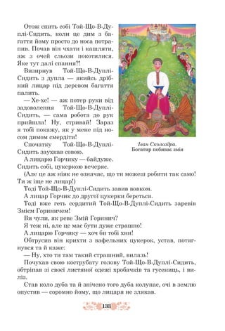 133
Отож спить собі Той-Що-В-Ду-
плі-Сидить, коли це дим з ба-
гаття йому просто до носа потра-
пив. Почав він чхати і кашляти,
аж з очей сльози покотилися.
Яке тут далі спання?!
Визирнув Той-Що-В-Дуплі-
Сидить з дупла — якийсь дріб-
ний лицар під деревом багаття
палить.
— Хе-хе! — аж потер руки від
задоволення Той-Що-В-Дуплі-
Сидить, — сама робота до рук
прийшла! Ну, стривай! Зараз
я тобі покажу, як у мене під но-
сом димом смердіти!
Спочатку Той-Що-В-Дуплі-
Сидить заухкав совою.
А лицарю Горчику — байдуже.
Сидить собі, цукеркою вечеряє.
(Але це аж ніяк не означає, що ти можеш робити так само!
Ти ж іще не лицар!)
Тоді Той-Що-В-Дуплі-Сидить завив вовком.
А лицар Горчик до другої цукерки береться.
Тоді вже геть сердитий Той-Що-В-Дуплі-Сидить заревів
Змієм Гориничем!
Ви чули, як реве Змій Горинич?
Я теж ні, але це має бути дуже страшно!
А лицарю Горчику — хоч би тобі хни!
Обтрусив він крихти з вафельних цукерок, устав, потяг-
нувся та й каже:
— Ну, хто ти там такий страшний, вилазь!
Почухав свою кострубату голову Той-Що-В-Дуплі-Сидить,
обтріпав зі своєї листяної одежі хробачків та гусениць, і ви-
ліз.
Став коло дуба та й знічено того дуба колупає, очі в землю
опустив — соромно йому, що лицаря не злякав.
Іван Сколоздра.
Богатир побиває змія
 