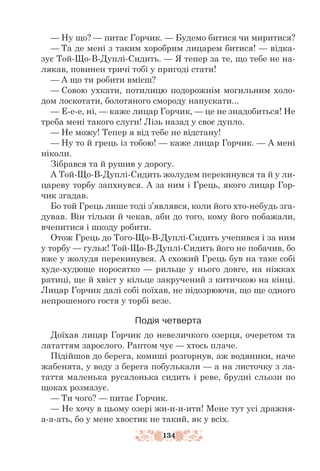 134
— Ну що? — питає Горчик. — Будемо битися чи миритися?
— Та де мені з таким хоробрим лицарем битися! — відка-
зує Той-Що-В-Дуплі-Сидить. — Я тепер за те, що тебе не на-
лякав, повинен тричі тобі у пригоді стати!
— А що ти робити вмієш?
— Совою ухкати, потилицю подорожнім могильним холо-
дом лоскотати, болотяного смороду напус­
кати...
— Е-е-е, ні, — каже лицар Горчик, — це не знадобиться! Не
треба мені такого слуги! Лізь назад у своє дупло.
— Не можу! Тепер я від тебе не відстану!
— Ну то й грець із тобою! — каже лицар Горчик. — А мені
ніколи.
Зібрався та й рушив у дорогу.
А Той-Що-В-Дуплі-Сидить жолудем перекинувся та й у ли-
цареву торбу запхнувся. А за ним і Грець, якого лицар Гор-
чик згадав.
Бо той Грець лише тоді з’являвся, коли його хто-небудь зга-
дував. Він тільки й чекав, аби до того, кому його побажали,
вчепитися і шкоду робити.
Отож Грець до Того-Що-В-Дуплі-Сидить учепився і за ним
у тор­­
бу — гульк! Той-Що-В-Дуплі-Сидить його не побачив, бо
вже у жолудя перекинувся. А схожий Грець був на таке собі
худе-худюще поросятко — рильце у нього довге, на ніжках
ратиці, ще й хвіст у кільце закручений з китичкою на кінці.
Лицар Горчик далі собі поїхав, не підозрюючи, що ще одного
непрошеного гостя у торбі везе.
Подія четверта
Доїхав лицар Горчик до невеличкого озерця, очеретом та
лататтям зарослого. Раптом чує — хтось плаче.
Підійшов до берега, комиші розгорнув, аж водяники, наче
жабе­
нята, у воду з берега побулькали — а на листочку з ла-
таття маленька русалонька сидить і реве, брудні сльози по
щоках розмазує.
— Ти чого? — питає Горчик.
— Не хочу в цьому озері жи-и-и-ити! Мене тут усі дражня-
а-а-ать, бо у мене хвостик не такий, як у всіх.
 