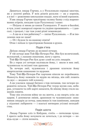 135
Дивиться лицар Горчик, а у Русалоньки справді хвостик,
як у золотої рибки. У всіх решти русалок — як у коропів,
а в неї — рожевими хвильками спадає, наче м’який серпанок.
Узяв лицар Горчик трилітрову скляну банку з-під марино-
ваних огірків, посадив туди Русалоньку і каже:
— Поїдеш зі мною до князя Галицького. У нього в басейні,
я чув, усякі заморські сирени та ундіни проживають — і дан-
ські, і грецькі, і ще там усякі різні земноводні.
— А що ж я там робитиму? — питає Русалонька. — Я ж іно-
земних мов не знаю!
— От і будеш їх по-нашому вчити!
Отак і поїхав із трилітровою банкою в руках.
Подія п’ята
Доїхав лицар Горчик до великої печери.
У тій печері жив Той-Що-Печери-Риє. Він був величезний,
волохатий, з лапами-лопатами, наче у крота.
Той-Що-Печери-Риє був дуже злий на усіх лицарів.
Бо у горах усі печери належали йому, і жили в них змії,
чудовиська та всілякі там дракони.
За печери змії, чудовиська і дракони платили йому
квартплатню кажанами та щурами.
Тому Той-Що-Печери-Риє харчами ніколи не переймався.
Нанесуть йому кажанів та щурів на місяць, він собі лежить
та жує — жодного тобі клопоту.
А як узялися лицарі битися з тою поганню, так печери по-
рожніти почали. Той-Що-Печери-Риє тепер мусив сам, небо-
рак, уставати та собі харчі запасати, бо нікому йому стало ка-
жанів ловити.
Тому він оголосив війну не на життя, а на смерть усім ли-
царям. І допомагав зміям, драконам та чудовиськам: зама-
нював лицарів до печер, завалював їх там камінням, заводив
у підземні лабіринти — і взагалі витворяв усілякі неподоб­
ства.
Подія шоста
Лицар Горчик зліз із Кобурки, стоїть — потилицю чухає.
І просто неба йому ночувати не хочеться, і до печери — не-
відь-куди — лізти неохота.
 