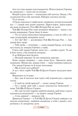 136
Але тут саме дощик став накрапати. Нічого іншого Горчику
не лишилося — поліз він до печери.
Нагріб сухого листя — влаштував собі постіль. Банку з Ру-
салонькою біля себе поставив, Кобурку пастися пустив.
Та й заснув.
А Грець тихенько з торби виліз, знайшов у печері вузенький
хід — і давай тим ходом дертися. Дерся-дерся, дерся-дерся,
аж доки до барлогу Того-Що-Печери-Риє не доліз.
Той-Що-Печери-Риє саме вечеряти збирався — юшку з ка-
жанів доварював. Грець йому й каже:
— Ти тут різні смаколики викамарюєш, а там до тебе у пе-
черу оттакенний лицарище заліз!
— Га? Де? Як? — розлютився Той-Що-Печери Риє. — Ану
давай його сюди!
— Тобі треба — ти й бери, — каже хитрий Грець, та й чкур-
нув назад до лицаря Горчика у торбу.
Спить собі лицар Горчик, коли чує — якийсь гуркіт. Та ще
й його хтось у бік копитом штурхає.
А це Кобурка його будить:
— Вставай швидше, бо нас камінням завалює.
Поки лицар схопився — вже пізно було. Завалило вихід
камінням. Мацав він, мацав стіни — лише каміння навколо.
Сів лицар Горчик та й чухає потилицю:
— Що ж мені далі робити?
А тут з його торби Той-Що-В-Дуплі-Сидить жолудем вико-
тився.
Викотився та й каже:
— Еге, оце й настала моя черга тобі перший раз у пригоді
стати!
— У якій це такій пригоді? — питає лицар Горчик.
— Та у такій, щоб тебе з цього підземелля визволити! —
каже Той-Що-В-Дуплі Сидить.
— Ну і що ти таке чарівне зробити можеш, щоб мене з цього
підземелля визволити? — не вірить лицар Горчик.
— А ось дивися! — відказує той.
Дивиться Горчик — а Той-Що-В-Дуплі-Сидить вийняв з-за
пазухи очеретинку, знайшов шпарочку в стіні і давай з оче-
ретинки у ту шпарочку дути.
 
