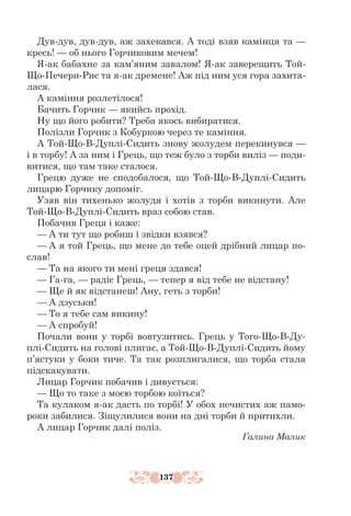 137
Дув-дув, дув-дув, аж захекався. А тоді взяв камінця та —
кресь! — об нього Горчиковим мечем!
Я-ак бабахне за кам’яним завалом! Я-ак заверещить Той-
Що-Печери-Риє та я-ак дремене! Аж під ним уся гора захита-
лася.
А каміння розлетілося!
Бачить Горчик — якийсь прохід.
Ну що його робити? Треба якось вибиратися.
Полізли Горчик з Кобуркою через те каміння.
А Той-Що-В-Дуплі-Сидить знову жолудем перекинувся —
і в тор­­
бу! А за ним і Грець, що теж було з торби виліз — поди-
витися, що там таке сталося.
Грецю дуже не сподобалося, що Той-Що-В-Дуплі-Сидить
лицарю Горчику допоміг.
Узяв він тихенько жолудя і хотів з торби викинути. Але
Той-Що-В-Дуплі-Сидить враз собою став.
Побачив Греця і каже:
— А ти тут що робиш і звідки взявся?
— А я той Грець, що мене до тебе оцей дрібний лицар по-
слав!
— Та на якого ти мені греця здався!
— Га-га, — радіє Грець, — тепер я від тебе не відстану!
— Ще й як відстанеш! Ану, геть з торби!
— А дзуськи!
— То я тебе сам викину!
— А спробуй!
Почали вони у торбі вовтузитись. Грець у Того-Що-В-Ду-
плі-Сидить на голові плигає, а Той-Що-В-Дуплі-Сидить йому
п’ястуки у боки тиче. Та так розплигалися, що торба стала
підскакувати.
Лицар Горчик побачив і дивується:
— Що то таке з моєю торбою коїться?
Та кулаком я-ак дасть по торбі! У обох нечистих аж памо-
роки забилися. Зіщулилися вони на дні торби й притихли.
А лицар Горчик далі поліз.
Галина Малик
 