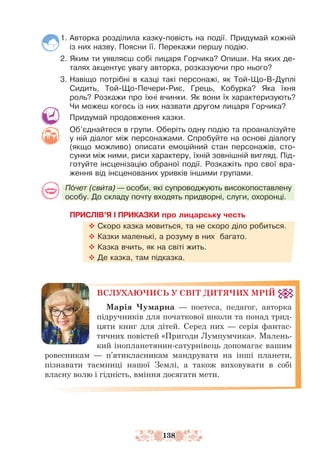 138
1. Авторка розділила казку-повість на події. Придумай кожній
із них назву. Поясни її. Перекажи першу подію.
2. Яким ти уявляєш собі лицаря Горчика? Опиши. На яких де-
талях акцентує увагу авторка, розказуючи про нього?
3. Навіщо потрібні в казці такі персонажі, як Той-Що-В-Дуп­
лі
Сидить, Той-Що-Печери-Риє, Грець, Кобурка? Яка їхня
роль? Розкажи про їхні вчинки. Як вони їх характеризують?
Чи можеш когось із них назвати другом лицаря Горчика?
Придумай продовження казки.
Об’єднайтеся в групи. Оберіть одну подію та проаналізуйте
у ній діалог між персонажами. Спробуйте на основі діалогу
(якщо можливо) описати емоційний стан персонажів, сто-
сунки між ними, риси характеру, їхній зовнішній вигляд. Під-
готуйте інсценізацію обраної події. Розкажіть про свої вра-
ження від інсценованих уривків іншими групами.
Почет (свита) — особи, які супроводжують високопоставлену
особу. До складу почту входять придворні, слуги, охоронці.
ПРИСЛІВ’Я І ПРИКАЗКИ про лицарську честь
™ Скоро казка мовиться, та не скоро діло робиться.
™ Казки маленькі, а розуму в них багато.
™ Казка вчить, як на світі жить.
™ Де казка, там підказка.
ВСЛУХАЮЧИСЬ У СВІТ ДИТЯЧИХ МРІЙ
Марія Чумарна — поетеса, педагог, авторка
підручників для початкової школи та понад трид-
цяти книг для дітей. Серед них — серія фантас-
тичних повістей «Пригоди Лумпумчика». Малень-
кий іно­
планетянин-сатурнівець допомагає вашим
ровесникам — п’ятикласникам мандрувати на інші планети,
пізнавати таємниці нашої Землі, а також виховувати в собі
власну волю і гідність, вміння досягати мети.
 