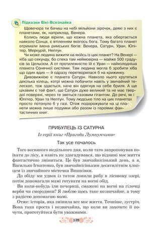 139
ПРИБУЛЕЦЬ ІЗ САТУРНА
Із серії книг «Пригоди Лумпумчика»
Так усе почалось
Того весняного недільного дня, коли тато запропонував по-
їхати до лісу, я навіть не здогадувався, що віднині моє життя
фантастично зміниться. Це був звичайнісінький день, а я,
Василько Ігнатенко, був звичайнісіньким десятилітнім хлоп-
цем із звичайного містечка Вишнівки.
До обіду ми удвох із татом ловили рибу в лісовому озері,
потім допомагали мамі готувати на вогні обід.
Ви коли-небудь їли печериці, смажені на вогні на гілочці
верби чи смородини? Я люблю щось таке незвичайне, а тому
з радістю допомагаю мамі.
Отже: історія, яка змінила все моє життя. Точніше, зустріч.
Вона така проста і незвичайна, що коли ви захочете її по-
чути, приготуйтеся бути уважними.
Підказки Вікі-Всезнайка
Щовечора ти бачиш на небі мільйони зірочок, деякі з них є
планетами, як, наприклад, Венера.
Колись люди вірили, що кожна планета, яка обертається
навколо Сонця, є втіленням якогось бога. Тому багато планет
отримали імена римських богів: Венера, Сатурн, Уран, Юпі-
тер, Меркурій, Нептун.
Чи може людина вижити на якійсь із цих планет? На Венері —
хіба що секунду, бо спека там неймовірна — майже 500 граду-
сів за Цельсієм. А от протилежністю їй є Уран — найхолодніша
планета Сонячної системи. Там людина могла б зробити хіба
що один вдих — й одразу перетворилася б на крижинку.
Дивовижною є планета Сатурн. Навколо нього крутяться
декілька кілець, котрі можна побачити навіть у звичайний те-
лескоп, тож здається, наче він одягнув на себе бриля. А ще
цікавим є той факт, що Сатурн дуже великий та не має твер-
дої поверхні, через те зветься газовим гігантом. До речі, як і
Юпітер, Уран та Нептун. Тому людське тіло на цих планетах
прос­
то потонуло б у газі. Отож подорожувати на ці пла-
нети можна лише подумки або разом із героями фан-
тастичних книг.
 