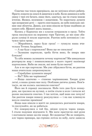 140
Сонечко так тепло пригрівало, що не хотілося нічого робити.
Просто лежати на землі й дивитися в небо. Коли дивишся в небо
знизу і твої очі бачать лише його, здається, що ти стаєш іншою
істотою. Якоюсь неземною і невагомою. Ти перестаєш думати
про неприємні речі — просто споглядаєш, як небо повільно змі-
нює своє обличчя. Дивно, але воно ніколи не буває подібним до
самого себе. Щомиті якесь інакше...
Колись у Карпатах ми з класом потрапили в грозу. Тобто
гроза насувалася на вершину гори Тростян, де ми саме зби-
рали суниці й пекли картоплю. Раптом небо потемніло і по-
чувся тріск грому.
— Збираймося, зараз буде гроза! — гукнула наша вчи-
телька Тетяна Андріївна.
— А що буде з картоплею? Вона ще не спеклася!
— Залишмо картоплю, треба бігти вниз, бо хмара вже
близько!
Та хіба можна залишити печену картоплю? Ми швиденько
розгорнули жар і повихоплювали з нього гарячі напівсирі
картоплини. Якби ви знали, які вони були смачні!
Але я не про картоплю. Ми уже зібралися бігти, як раптом
наша вчителька запропонувала:
— Спробуймо зупинити хмари!
— Як?! Хіба ми чарівники?
— Якщо захочемо — станемо чарівниками. Хмари дуже
легкі, а наша думка має силу. Особливо дитяча думка. Пам’я-
таєте, як ми колись закликали сонечко?
Його ми й справді закликали. Небо того дня було похму-
рим, ми гралися на вулиці, а потім стали в коло і почали всі
разом закликати сонечко. І так хотіли, щоб воно нас почуло!
Аж раптом хмари помалу розсунулися — і на нас хлюпнуло
веселе сонячне проміння!
Якщо вам ніколи в житті не доводилось розганяти хмари,
то послухайте, як це робиться.
Усі повернулися в той бік, звідки сунула чорна хмара.
І стали подумки відганяти її. Ми наче простягли свої руки
і поставили ними заслін хмарі. Всі водночас! Ви не повірите,
але чорна примара, що стрімко летіла по небу, наче зависла
 