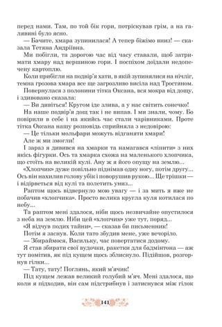 141
перед нами. Там, по той бік гори, потріскував грім, а на га-
лявині було ясно.
— Бачите, хмара зупинилася! А тепер біжімо вниз! — ска-
зала Тетяна Андріївна.
Ми побігли, та дорогою час від часу ставали, щоб затри-
мати хмару над вершиною гори. І поспіхом доїдали недопе-
чену картоплю.
Коли прибігли на подвір’я хати, в якій зупинялися на нічліг,
темна грозова хмара все ще загрозливо висіла над Тростяном.
Повернулася з полонини тітка Оксана, вся мокра від дощу,
і здивовано сказала:
— Ви дивіться! Кругом іде злива, а у нас світить сонечко!
На наше подвір’я дощ так і не випав. І ми знали, чому. Бо
повірили в себе і на якийсь час стали чарівниками. Проте
тітка Оксана нашу розповідь сприйняла з недовірою:
— Це тільки мольфари можуть відганяти хмари!
Але ж ми змогли!
І зараз я дивився на хмарки та намагався «ліпити» з них
якісь фігурки. Ось та хмарка схожа на маленького хлопчика,
що стоїть на великій кулі. Ану ж я його опущу на землю...
«Хлопчик» дуже повільно піднімав одну ногу, потім другу...
Ось він нахилив голову убік і поворушив рукою... Ще трішки —
і віді­
рветься від кулі та полетить униз...
Раптом щось відвернуло мою увагу — і за мить я вже не
побачив «хлопчика». Просто велика кругла куля котилася по
небу...
Та раптом мені здалося, ніби щось незвичайне опустилося
з неба на землю. Ніби цей «хлопчик» уже тут, поряд...
«Я відчув подих тайни», — сказав би письменник!
Потім я заснув. Коли тато збудив мене, уже вечоріло.
— Збираймося, Васильку, час повертатися додому.
Я став збирати свої вудочки, ракетки для бадмінтона — аж
тут помітив, як під кущем щось зблиснуло. Підійшов, розгор-
нув гілки...
— Тату, тату! Поглянь, який м’ячик!
Під кущем лежав великий голубий м’яч. Мені здалося, що
коли я підходив, він сам підстрибнув і затиснувся між гілок
 