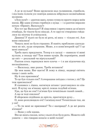 144
А де ж кульки? Вони кружляли над галявиною, стрибали,
і від їхніх голосів усе повітря довкола вібрувало незвичайною
музикою.
«Лум-пум!» — раптом щось лунко гупнуло просто перед моїм
носом. Ще один м’ячик стрибнув з куща — і я раптом виразно
почув: «Привіт, Васильку!»
Хто тут ще Василько?! Я зіщулився і притулився до м’якого
стовбура, бо тікати було нікуди. А те кругле створіння гойда-
лося на пісочку й усміхалося.
Дивина! У нього не було ні рота, ні носа — тільки очі. Але
вони сміялися!
Чомусь мені не було страшно. Я навіть приблизно здогада-
тися не міг, куди потрапив. Може, я в комп’ютерній грі? І це
мені сниться?
Треба щось придумати. Тепер я в засаді — навколо ті живі
кульки, а позаду що? Там повно кущів. Як перевірити, який
це світ — реальний чи віртуальний?
Раптом хтось торкнувся мого плеча — і я аж підскочив від
несподіванки...
— Васильку, вже ранок. Треба вставати!
Це моя мама. Яке щастя! Я лежу в ліжку, надворі світить
сонце і синіє небо.
Ну й сон приснився!
То це був тільки сон?! А вчорашня поїздка з татом у ліс? Це
теж приснилося?
Я схопився з ліжка, натягнув штани і розглянувся по кім-
наті. В кутку на м’якому кріслі лежав голубий м’ячик.
Ура, це був не сон! І м’ячик був точнісінько такий самий...
А що ж тоді снилося?
Я обережно підійшов до крісла, простягнув руку...
О, воно розплющило очі! І всміхнулося! Точнісінько так, як
у сні!
— То ти мені не приснився? Ти є насправді? А де всі решта
м’ячики?
— Вони у себе вдома.
Він це якось сказав, хоча у нього й не було рота. Можете собі
уяви­
ти — він говорив неначе в моїй голові!
 