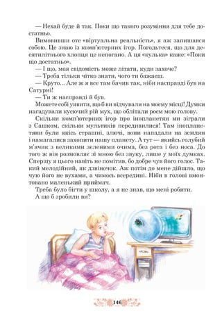 146
— Нехай буде й так. Поки що такого розуміння для тебе до-
статньо.
Вимовивши оте «віртуальна реальність», я аж запишався
собою. Це знаю із комп’ютерних ігор. Погодьтеся, що для де-
сятилітнього хлопця це непогано. А ця «кулька» каже: «Поки
що достатньо».
— І що, моя свідомість може літати, куди захоче?
— Треба тільки чітко знати, чого ти бажаєш.
— Круто... Але ж я все там бачив так, ніби насправді був на
Сатурні!
— Ти ж насправді й був.
Можете собі уявити, що б ви відчували на моєму місці! Думки
нагадували кусючий рій мух, що облітали роєм мою голову.
Скільки комп’ютерних ігор про інопланетян ми зіграли
з Сашком, скільки мультиків передивилися! Там іноплане-
тяни були якісь страшні, злючі, вони нападали на землян
і намагалися захопити нашу планету. А тут — якийсь голубий
м’ячик з великими зеленими очима, без рота і без носа. До
того ж він розмовляє зі мною без звуку, лише у моїх думках.
Спершу я цього навіть не помітив, бо добре чув його голос. Та-
кий мелодійний, як дзвіночок. Аж потім до мене дійшло, що
чую його не вухами, а чимось всередині. Ніби в голові вмон-
товано маленький приймач.
Треба було бігти у школу, а я не знав, що мені робити.
А що б зробили ви?
 