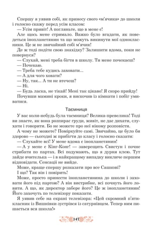 147
Спершу я уявив собі, як принесу свого «м’ячика» до школи
і голосно скажу перед усім класом:
— Усім привіт! А погляньте, що в мене є!
Але щось мене стримало. Важко було вгадати, як пове-
деться інопланетянин та що можуть викинути мої одноклас-
ники. Це ж не звичайний собі м’ячик!
Де ж тоді подіти свою знахідку? Залишити вдома, поки не
повернуся?
— Слухай, мені треба бігти в школу. Ти мене почекаєш?
— Почекаю.
— Треба тебе кудись заховати...
— А для чого ховати?
— Ну, так... А ти не втечеш?
— Ні.
— Будь ласка, не тікай! Мені так цікаво! Я скоро прийду!
Почувши мамині кроки, я вискочив із кімнати і побіг уми-
ватися.
Таємниця
У вас коли-небудь була таємниця? Велика-превелика! Тоді
ви знаєте, як вона розпирає груди, живіт, не дає дихати, слу-
хати і говорити. Бо не можете про неї нікому розповісти.
А чому не можете? Поміркуйте самі. Звичайно, це було би
здорово — сьогодні ж прибігти до класу і голосно сказати:
— Слухайте всі! У мене вдома є інопланетянин!
— А у мене є Кінг-Конг! — заверещить Свистун і почне
стрибати по партах. Всі подумають, що я дурня клею. Тут
зайде вчителька — і в найкращому випадку викличе першим
відповідати. Сенсації не вийде.
Може, краще спершу розказати про все Сашкові?
І що? Так він і повірить!
Може, просто принести інопланетянина до школи і захо-
вати його під партою? А він вистрибне, всі почнуть його ло-
вити. А що, як директор забере його? Це ж інопланетянин!
Його захочуть по телевізору показати.
Я уявив себе на екрані телевізора: «Цей скромний п’яти-
класник із Вишнівки зустрівся із сатурнівцем. Тепер ним пи-
шається вся школа!»
 