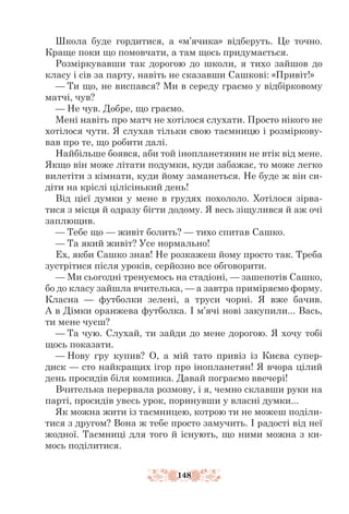 148
Школа буде гордитися, а «м’ячика» відберуть. Це точно.
Краще поки що помовчати, а там щось придумається.
Розміркувавши так дорогою до школи, я тихо зайшов до
класу і сів за парту, навіть не сказавши Сашкові: «Привіт!»
— Ти що, не виспався? Ми в середу граємо у відбірковому
матчі, чув?
— Не чув. Добре, що граємо.
Мені навіть про матч не хотілося слухати. Просто нікого не
хотілося чути. Я слухав тільки свою таємницю і розміркову-
вав про те, що робити далі.
Найбільше боявся, аби той інопланетянин не втік від мене.
Якщо він може літати подумки, куди забажає, то може легко
вилетіти з кімнати, куди йому заманеться. Не буде ж він си-
діти на кріслі цілісінький день!
Від цієї думки у мене в грудях похололо. Хотілося зірва-
тися з місця й одразу бігти додому. Я весь зіщулився й аж очі
заплющив.
— Тебе що — живіт болить? — тихо спитав Сашко.
— Та який живіт? Усе нормально!
Ех, якби Сашко знав! Не розкажеш йому просто так. Треба
зустрітися після уроків, серйозно все обговорити.
— Ми сьогодні тренуємось на стадіоні, — зашепотів Сашко,
бо до класу зайшла вчителька, — а завтра приміряємо форму.
Класна — футболки зелені, а труси чорні. Я вже бачив.
А в Дімки оранжева футболка. І м’ячі нові закупили... Вась,
ти мене чуєш?
— Та чую. Слухай, ти зайди до мене дорогою. Я хочу тобі
щось показати.
— Нову гру купив? О, а мій тато привіз із Києва супер-
диск — сто найкращих ігор про інопланетян! Я вчора цілий
день просидів біля компика. Давай пограємо ввечері!
Вчителька перервала розмову, і я, чемно склавши руки на
парті, просидів увесь урок, поринувши у власні думки...
Як можна жити із таємницею, котрою ти не можеш поділи-
тися з другом? Вона ж тебе просто замучить. І радості від неї
жодної. Таємниці для того й існують, що ними можна з ки-
мось поділитися.
 