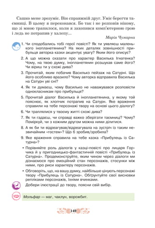 149
Сашко мене зрозуміє. Він справжній друг. Уміє берегти та-
ємниці. В цьому я переконався. Бо так і не розповів нікому,
що зі мною трапилося, коли я захопився комп’ютерною грою
і ледь не потрапив у халепу...
Марія Чумарна
1. Чи сподобались тобі герої повісті? Як ти уявляєш малень-
кого інопланетянина? На яких деталях зовнішності при-
бульця авторка казки акцентує увагу? Яким його описує?
2. А що можна сказати про характер Василька Ігнатенка?
Чому, на твою думку, інопланетянин розшукав саме його?
Чи віриш ти у схожі дива?
3. Прочитай, яким побачив Василько пейзаж на Сатурні. Що
його особливо вразило? Чому авторка відправила Василька
на Сатурн уві сні?
4. Як ти думаєш, чому Василько не наважувався розповісти
однокласникам про прибульця?
5. Прочитай діалог Василька й інопланетянина, у якому той
пояснює, як хлопчик потрапив на Сатурн. Яке враження
справили на тебе персонажі твору на основі цього діалогу?
6. Чи траплялися у твоєму житті схожі дива?
7. Як ти гадаєш, чи справді важко зберігати таємниці? Чому?
Поміркуй, чи з кожним другом можна ними ділитися.
8. А як би ти відреагував/відреагувала на зустріч із таким не­
звичайним «гостем»? Що б зробив/зробила?
9. Яке враження справила на тебе казка «Прибулець із Са-
турна»?
y Порівняйте роль діалогів у казці-повісті про лицаря Гор-
чика й у пригодницько-фантастичній повісті «Прибулець із
Сатурна». Продемонструйте, яким чином через діалоги ми
дізнаємося про емоційний стан персонажів, стосунки між
ними, про риси характеру персонажів.
y Обговоріть, що, на вашу думку, найбільше цінують персонажі
твору «Прибулець із Сатурна». Обґрунтуйте свої виснов­
ки
репліками персонажів, їхніми вчинками.
Добери ілюстрації до твору, поясни свій вибір.
Мольфар — маг, чаклун, ворожбит.
 
