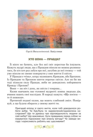 ХТО ВОНА — ПРАВДА?
Її ніхто не бачить, але без неї світ перестав би існувати.
Кажуть мудрі люди, що з Правдою ніколи не можна розмина-
тись, бо хто хоч раз забув про неї, загубив до неї стежку — той
уже ніколи не зможе повернути у своє життя її світло.
У Правди є «тінь», котру називають Кривдою, або Брехнею.
Із Кривдою та Брехнею життя втрачає світло. Але як би ми
тоді пізнали силу Правди, якби не доводилось поборювати
Кривду і Брехню?
Вони — як ніч і день, як світло і темрява...
Казки навчають нас головної мудрості: кожна людська дія,
вчинок мають свої наслідки. В народі кажуть: «Що посієш —
те й пожнеш».
Прочитай подані казки, що мають глибокий зміст. Помір-
куй, а що будеш обирати у своєму житті ти.
Пригадай епізод зі свого життя, коли тобі доводилося ро-
бити вибір. Чи був/була ти задоволений/задоволена на-
слідками? Що ти думаєш про відповідальність людини за
свій вибір? Що важливіше: бути правдивим перед собою чи
керуватися підказками про власну вигоду? Чи завжди ви-
года і корисливість роблять нас щасливими?
Сергій Васильківський. Захід сонця
15
 