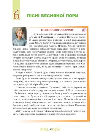 ПІСНІ ВЕСНЯНОЇ ПОРИ
В ІМЕНІ СВОГО НАРОДУ
Як ти вже знаєш із початкової школи, справжнє
ім’я Лесі Українки — Лариса Петрівна Косач.
Їй дуже пощастило з сім’єю, в якій народилась:
мати Ольга Косач була письменницею, яку знали
під псевдонімом Олена Пчілка. Слово «пчілка»
справді дуже яскраво змальовувало характер, талант і пра-
целюбність цієї не­
звичайної жінки. Вона виховала п’ятеро ді-
тей і всім дала добру освіту. Майбутня Леся Українка вивчала
історію, культуру, звичаї рідного краю, була обізнана, як ніхто
в нашій літературі, зі світовою історією, літературою, культурою.
А в цьому їй допомогло знання одинадцяти іноземних мов! Сьо-
годні важко уявити собі, як цього досягти — навіть при можли-
востях інтернету.
А тоді в малої Лариси було лише велике бажання вчитися,
творити, розкривати усі віконечка у незнані світи.
Вона була талановитою в усьому: читати почала в чотириріч-
ному віці, вишивати — у шестирічному, а в дев’ять років напи-
сала дуже зрілий вірш «Надія».
Її часто називають дочкою Прометея: цей легендарний ге-
рой грецьких міфів подарував людям вогонь. А Леся, назвавши
себе іменем свого народу, принесла йому у своїх творах велику
силу слова, що будить волю і гартує дух людини. Прометей за
своє служіння людям був прикутий до скелі. Лесю Українку вже
у десяти­
річному віці скувала, як Прометея, важка недуга, віді-
бравши у неї улюблене заняття — гру на фортепіано. Свого му-
зичного таланту вона не змогла розвинути.
Мабуть, саме цей сумовитий настрій від безвиході та болю зву-
чить у прекрасному весняному вірші «Вечірня година».
6
6
150
 