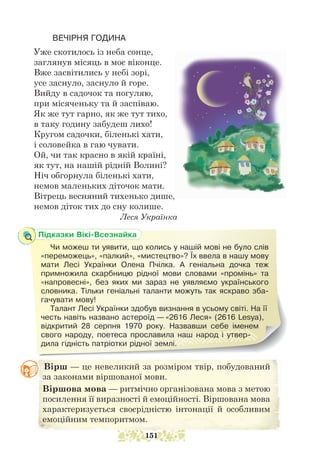 Вірш — це невеликий за розміром твір, побудований
за законами віршованої мови.
Віршова мова — ритмічно організована мова з метою
посилення її виразності й емоційності. Віршована мова
характеризується своєрідністю інтонації й особливим
емоційним темпоритмом.
Підказки Вікі-Всезнайка
Чи можеш ти уявити, що колись у нашій мові не було слів
«переможець», «палкий», «мистецтво»? Їх ввела в нашу мову
мати Лесі Українки Олена Пчілка. А геніальна дочка теж
примножила скарбницю рідної мови словами «промінь» та
«напровесні», без яких ми зараз не уявляємо українського
словника. Тільки геніальні таланти можуть так яскраво зба-
гачувати мову!
Талант Лесі Українки здобув визнання в усьому світі. На її
честь навіть названо астероїд — «2616 Леся» (2616 Lesya),
відкритий 28 серпня 1970 року. На­
звавши себе іменем
свого народу, поетеса прославила наш народ і утвер-
дила гідність пат­
ріотки рідної землі.
ВЕЧІРНЯ ГОДИНА
Уже скотилось із неба сонце,
заглянув місяць в моє віконце.
Вже засвітились у небі зорі,
усе заснуло, заснуло й горе.
Вийду в садочок та погуляю,
при місяченьку та й заспіваю.
Як же тут гарно, як же тут тихо,
в таку годину забудеш лихо!
Кругом садочки, біленькі хати,
і соловейка в гаю чувати.
Ой, чи так красно в якій країні,
як тут, на нашій рідній Волині?
Ніч обгорнула біленькі хати,
немов маленьких діточок мати.
Вітрець весняний тихенько дише,
немов діток тих до сну колише.
				 Леся Українка
151
 