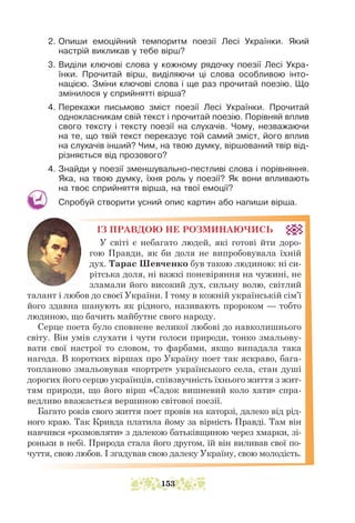 2. Опиши емоційний темпоритм поезії Лесі Українки. Який
нас­
трій викликав у тебе вірш?
3. Виділи ключові слова у кожному рядочку поезії Лесі Укра-
їнки. Прочитай вірш, виділяючи ці слова особливою інто-
нацією. Зміни ключові слова і ще раз прочитай поезію. Що
змінилося у сприйнятті вірша?
4. Перекажи письмово зміст поезії Лесі Українки. Прочитай
однокласникам свій текст і прочитай поезію. Порівняй вплив
свого тексту і тексту поезії на слухачів. Чому, незважаючи
на те, що твій текст переказує той самий зміст, його вплив
на слухачів інший? Чим, на твою думку, віршований твір від-
різняється від прозового?
4. Знайди у поезії зменшувально-пестливі слова і порівняння.
Яка, на твою думку, їхня роль у поезії? Як вони впливають
на твоє сприйняття вірша, на твої емоції?
Спробуй створити усний опис картин або напиши вірша.
ІЗ ПРАВДОЮ НЕ РОЗМИНАЮЧИСЬ
У світі є небагато людей, які готові йти доро-
гою Правди, як би доля не випробовувала їхній
дух. Тарас Шевченко був такою людиною: ні си-
рітська доля, ні важкі поневіряння на чужині, не
зламали його високий дух, сильну волю, світлий
талант і любов до своєї України. І тому в кожній українській сім’ї
його здавна шанують як рідного, називають пророком — тобто
людиною, що бачить майбутнє свого народу.
Серце поета було сповнене великої любові до навколишнього
світу. Він умів слухати і чути голоси природи, тонко змальову-
вати свої настрої то словом, то фарбами, якщо випадала така
нагода. В коротких віршах про Україну поет так яскраво, бага-
топланово змальовував «портрет» українського села, стан душі
дорогих його серцю українців, співзвучність їхнього життя з жит-
тям природи, що його вірш «Садок вишневий коло хати» спра-
ведливо вважається вершиною світової поезії.
Багато років свого життя поет провів на каторзі, далеко від рід-
ного краю. Так Кривда платила йому за вірність Правді. Там він
навчився «розмовляти» з далекою батьківщиною через хмарки, зі-
роньки в небі. Природа стала його другом, їй він виливав свої по-
чуття, свою любов. І згадував свою далеку Україну, свою молодість.
153
 