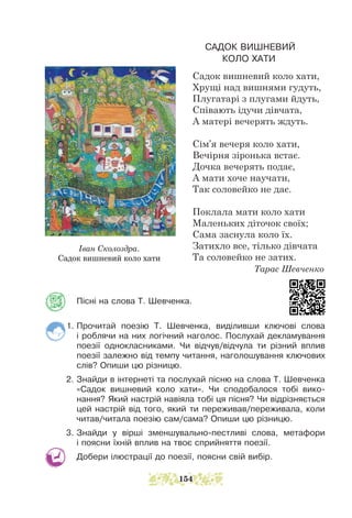 CАДОК ВИШНЕВИЙ
КОЛО ХАТИ
Садок вишневий коло хати,
Хрущі над вишнями гудуть,
Плугатарі з плугами йдуть,
Співають ідучи дівчата,
А матері вечерять ждуть.
Сім’я вечеря коло хати,
Вечірня зіронька встає.
Дочка вечерять подає,
А мати хоче научати,
Так соловейко не дaє.
Поклала мати коло хати
Маленьких діточок своїх;
Сама заснула коло їх.
Затихло все, тілько дівчата
Та соловейко не затих.
		 Тарас Шевченко
Пісні на слова Т. Шевченка.
1. Прочитай поезію Т. Шевченка, виділивши ключові слова
і роблячи на них логічний наголос. Послухай декламування
поезії однокласниками. Чи відчув/відчула ти різний вплив
поезії залежно від темпу читання, наголошування ключових
слів? Опиши цю різницю.
2. Знайди в інтернеті та послухай пісню на слова Т. Шевченка
«Садок вишневий коло хати». Чи сподобалося тобі вико-
нання? Який настрій навіяла тобі ця пісня? Чи відрізняється
цей настрій від того, який ти переживав/переживала, коли
читав/читала поезію сам/сама? Опиши цю різницю.
3. Знайди у вірші зменшувально-пестливі слова, метафори
і поясни їхній вплив на твоє сприйняття поезії.
Добери ілюстрації до поезії, поясни свій вибір.
Іван Сколоздра.
Садок вишневий коло хати
154
 