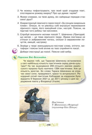 Пам’ятник
Т. Шевченкові у Флоренції
(скульптор Олег Пінчук)
2. Чи можеш пофантазувати, про який край згадував поет,
споглядаючи рожеву хмарку? Про що думав і мріяв?
3. Якими словами, на твою думку, він найкраще передав стан
своєї душі?
4 Охарактеризуй ліричного героя поезії «За сонцем хмаронька
пливе». Опиши, як ти уявляєш собі внутрішні переживання
ліричного героя, його емоційний стан, настрій. Поясни, на
підставі чого робиш такі висновки.
5. Спробуй визначити мотиви поезій Т. Шевченка (Пригадай,
що мотив — це тема ліричного твору. Лірика пов’язана не
стільки із зображенням чогось, скільки із вираженням по-
чуттів, емоцій, настрою).
6. Знайди у творі зменшувально-пестливі слова, епітети, ме-
тафори і поясни їхній вплив на твоє сприйняття поезії.
Добери ілюстрації до поезії. Поясни свій вибір.
Підказки Вікі-Всезнайка
Чи відомо тобі, що Тарасові Шевченку встановлено
у світі найбільшу кількість пам’ятників серед діячів куль-
тури? На час вшанування 200-літнього ювілею україн-
ського пророка було налічено 1384 пам’ятники. Але ця
кількість зростає. Бо слово Тараса Шевченка не втра-
чає своєї сили, правдивості, краси та актуальності. Ре-
кордний сотий пам’ятник Кобзареві за кордоном було
відкрито 9 березня 2021 р. до 207-ї річниці з дня на-
родження поета у Флоренції (Італія).
156
 