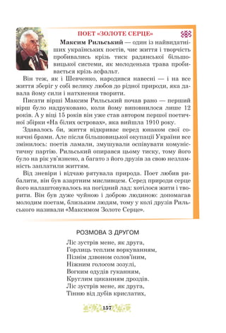 ПОЕТ «ЗОЛОТЕ СЕРЦЕ»
Максим Рильський — один із найвидатні-
ших українських поетів, чиє життя і творчість
пробивались крізь тиск радянської більшо-
вицької системи, як молоденька трава проби-
вається крізь асфальт.
Він теж, як і Шевченко, народився навесні — і на все
життя зберіг у собі велику любов до рідної природи, яка да-
вала йому сили і натхнення творити.
Писати вірші Максим Рильський почав рано — перший
вірш було надруковано, коли йому виповнилося лише 12
років. А у віці 15 років він уже став автором першої поетич-
ної збірки «На білих островах», яка вийшла 1910 року.
Здавалось би, життя відкриває перед юнаком свої со-
нячні брами. Але після більшовицької окупації України все
змінилось: поетів ламали, змушували оспівувати комуніс-
тичну партію. Рильський опирався цьому тиску, тому його
було на рік ув’язнено, а багато з його друзів за свою незлам-
ність заплатили життям.
Від зневіри і відчаю рятувала природа. Поет любив ри-
балити, він був азартним мисливцем. Серед природи серце
його налаштовувалось на погідний лад: хотілося жити і тво-
рити. Він був дуже чуйною і доброю людиною: допомагав
молодим поетам, близьким людям, тому у колі друзів Риль-
ського називали «Максимом Золоте Серце».
РОЗМОВА З ДРУГОМ
Ліс зустрів мене, як друга,
Горлиць теплим воркуванням,
Пізнім дзвоном солов’їним,
Ніжним голосом зозулі,
Вогким одудів гуканням,
Круглим циканням дроздів.
Ліс зустрів мене, як друга,
Тінню від дубів крислатих,
157
 