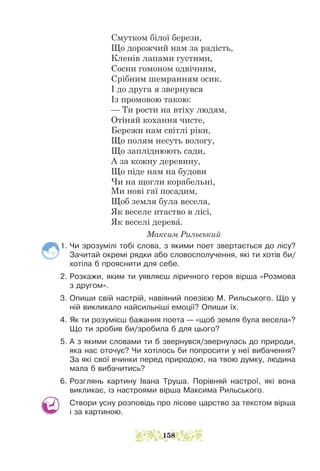 Смутком білої берези,
Що дорожчий нам за радість,
Кленів лапами густими,
Сосни гомоном одвічним,
Срібним шемранням осик.
І до друга я звернувся
Із промовою такою:
— Ти рости на втіху людям,
Отіняй кохання чисте,
Бережи нам світлі ріки,
Що полям несуть вологу,
Що запліднюють сади,
А за кожну деревину,
Що піде нам на будови
Чи на щогли корабельні,
Ми нові гаї посадим,
Щоб земля була весела,
Як веселе птаство в лісі,
Як веселі дерева.
			 Максим Рильський
1. Чи зрозумілі тобі слова, з якими поет звертається до лісу?
Зачитай окремі рядки або словосполучення, які ти хотів би/
хотіла б прояснити для себе.
2. Розкажи, яким ти уявляєш ліричного героя вірша «Розмова
з другом».
3. Опиши свій настрій, навіяний поезією М. Рильського. Що у
ній викликало найсильніші емоції? Опиши їх.
4. Як ти розумієш бажання поета — «щоб земля була весела»?
Що ти зробив би/зробила б для цього?
5. А з якими словами ти б звернувся/звернулась до природи,
яка нас оточує? Чи хотілось би попросити у неї вибачення?
За які свої вчинки перед природою, на твою думку, людина
мала б вибачитись?
6. Розглянь картину Івана Труша. Порівняй настрої, які вона
викликає, із настроями вірша Максима Рильського.
Створи усну розповідь про лісове царство за текс­
том вірша
і за картиною.
158
 