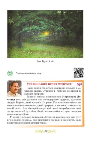Іван Труш. У лісі
Голоси весняного лісу.
УКРАЇНСЬКИЙ ВЕЛЕТ МУДРОСТІ
Наша земля славиться велетами: людьми з мо-
гутньою силою, мудрістю і любов’ю до людей та
матінки-природи.
Завдяки книгам письменника Мирослава До-
чинця весь світ дізнався про легендарного мудреця, цілителя
Андрія Ворона, який прожив 104 роки. Усе життя чоловікові до-
водилося виживати серед дикої природи, в час воєн і лихоліть на
нашій землі. Але він пройшов усі найтяжчі випробування долі,
загартував свій дух, тіло, зберіг велике любляче серце і передав
нам свою мудрість.
У книзі «Світован» Мирослав Дочинець розповів про свої зус­
т­
річі з дідом Вороном, про дивовижні пригоди в Карпатах, коли
вони удвох збирали цілющі трави.
159
 