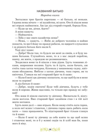 НАЗВАНИЙ БАТЬКО
Народна казка
Зосталися троє братів сиротами — ні батька, ні неньки.
І вдома нема нічого — ні хазяйства, ні хати. Ото й пішли вони
всі втрьох найматися. Аж іде дід старий-старий, борода біла.
— Куди це ви, дітки, йдете?
А вони кажуть:
— Найматися.
— Хіба у вас свого хазяйства нема?
— Нема, — кажуть. — Якби до доброго чоловіка в найми
попасти, то ми б йому по правді робили, по щирості слухалися
і за рідного батька його мали б.
Тоді дід і каже:
— Добре! Коли так, то будьте ви мені за синів, а я буду ва-
шим батьком. Слухайтесь мене, то я з вас людей пороблю,
навчу, як жити, з правдою не розминаючись.
Згодилися вони та й пішли з тим дідом. Ідуть темними лі-
сами, широкими полями. Ідуть та й ідуть, коли бачать, аж
стоїть така хатка чепурна, біленька у вишневому садку, квіт-
ками обсаджена. Вибігає з хатки дівчина, така гарна, як та
квіточка. Глянув на неї старший брат та й каже:
— Коли б мені цю дівчину посватати, та ще щоб були в мене
воли та корови!
А дід-батько й каже:
— Добре, ходім сватати! Буде тобі дівчина, будуть у тебе
воли й корови. Живи щасливо, та тільки про правду не забу-
вай!
Ото вони й пішли сватати ту дівчину. Висватали її, відгу-
ляли весілля. Вже старший брат хазяїном став і в тій хаті
жити зостався.
Ідуть вони далі — вже втрьох. Коли знову стоїть хата гарна,
а коло неї млин і ставочок, і дівчина гарна щось робить коло
хати — така працьовита. То підстарший брат тільки глянув
та й каже:
— Коли б мені ту дівчину за себе взяти та ще щоб млин
і ставочок мені, то я б у млині сидів та й хліб мав би, поки
мого й віку.
16
 