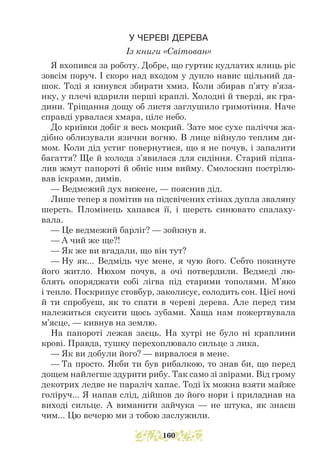 У ЧЕРЕВІ ДЕРЕВА
Із книги «Світован»
Я вхопився за роботу. Добре, що гуртик кудлатих ялиць ріс
зовсім поруч. І скоро над входом у дупло навис щільний да-
шок. Тоді я кинувся збирати хмиз. Коли збирав п’яту в’яза-
нку, у плечі вдарили перші краплі. Холодні й тверді, як гра-
дини. Тріщання дощу об листя заглушило гримотіння. Наче
справді урвалася хмара, ціле небо.
До криївки добіг я весь мокрий. Зате моє сухе паліччя жа-
дібно облизували язички вогню. В лице війнуло теплим ди-
мом. Коли дід устиг повернутися, що я не почув, і запалити
багаття? Ще й колода з’явилася для сидіння. Старий підпа-
лив жмут папороті й обніс ним вийму. Смолоскип пострілю-
вав іскрами, димів.
— Ведмежий дух вижене, — пояснив дід.
Лише тепер я помітив на підсвічених стінах дупла зваляну
шерсть. Пломінець хапався її, і шерсть синювато спалаху-
вала.
— Це ведмежий барліг? — зойкнув я.
— А чий же ще?!
— Як же ви вгадали, що він тут?
— Ну як... Ведмідь чує мене, я чую його. Себто покинуте
його житло. Нюхом почув, а очі потвердили. Ведмеді лю-
блять опоряджати собі лігва під старими тополями. М’яко
і тепло. Поскрипує стовбур, заколисує, солодить сон. Цієї ночі
й ти спробуєш, як то спати в череві дерева. Але перед тим
належиться скусити щось зубами. Хаща нам пожертвувала
м’ясце, — кивнув на землю.
На папороті лежав заєць. На хутрі не було ні краплини
крові. Правда, тушку перехоплювало сильце з лика.
— Як ви добули його? — вирвалося в мене.
— Та просто. Якби ти був рибалкою, то знав би, що перед
дощем найлегше здурити рибу. Так само зі звірами. Від грому
декотрих ледве не параліч хапає. Тоді їх можна взяти майже
голіруч... Я напав слід, дійшов до його нори і приладнав на
виході сильце. А виманити зайчука — не штука, як знаєш
чим... Цю вечерю ми з тобою заслужили.
160
 