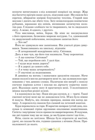 неохоче витягувався з-під ялинової покрівлі на мокре. Жар
від багаття прогрів наше дупло, підсушив одяг. Ми сиділи без
сорочок, вбираючи шкірою благодатну теплінь. Старий мав
жилаве і досить ще збите тіло. Зате немилосердно понівечене
рубцями, шрамами від опіків, віспинами затягнутих коло-
тих ран. Слідами злобного чи то тваринного, чи то людського
світу. А може, й одного, і другого.
Тіло мисливця, воїна, борця. Це ніяк не поєднувалося
з його приязною, безмежно мирною натурою. І я, здивований
та зворушений побаченим, несподівано запитав його:
— Хто ви?
Його не здивувало моє запитання. Він узагалі рідко диву-
вався. Замислившись на хвильку, відповів:
— Я зачарований мандрівник світу. Світован.
Десь я вже чув, що його так називали. Тому перепитав:
— А що означає Світован?
— Той, що перейшов світ. І далі йде.
— І куди веде ваша дорога?
— Я в дорозі до самого себе.
— А в чому ваша зачарованість?
— У смуткові за недосяжним.
Я дивився на вогонь і намагався зрозуміти сказане. Наче
язики полум’я могли договорити мені те, що залишилося при-
хованим у тих дивних словах. Паличкою він вигріб з попелу
спечене коріння алтея і поклав на дірчасту серветку папо-
роті. Відламав заячу ногу й простягнув мені. З полотняного
мішка наскубав різної зелені.
І я накинувся на їжу. Поки він раз куснув, я — тричі. Такої
смачної печені мені ще не доводилося їсти. М’ясо було ніжне
й пахуче. Мабуть, від лісових приправ, якими він натер ди-
чину. А коренеплід смаком був схожий на печений каштан.
Буря перевалила за гори. В заростях шемрав густий дощ, ска-
пував із ялинової стріхи крупними опаловими намистинами.
Ситість і внутрішнє тепло принесли вмиротворення. Я подумав,
що дві години тому ще не знав, де ми будемо спати і що їсти...
Втім, спати не хотілося. Шкода було втрачати ці магічні,
урочі, як сказав би він, години єднання з нічним Лісом. При-
належності до нього.
162
 