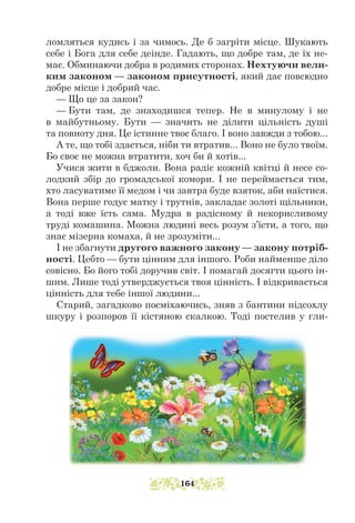 ломляться кудись і за чимось. Де б загріти місце. Шукають
себе і Бога для себе деінде. Гадають, що добре там, де їх не-
має. Обминаючи добра в родимих сторонах. Нехтуючи вели-
ким законом — законом присутності, який дає повсюдно
добре місце і добрий час.
— Що це за закон?
— Бути там, де знаходишся тепер. Не в минулому і не
в майбутньому. Бути — значить не ділити цільність душі
та повноту дня. Це істинне твоє благо. І воно завжди з тобою...
А те, що тобі здається, ніби ти втратив... Воно не було твоїм.
Бо своє не можна втратити, хоч би й хотів...
Учися жити в бджоли. Вона радіє кожній квітці й несе со-
лодкий збір до громадської комори. І не переймається тим,
хто ласуватиме її медом і чи завтра буде взяток, аби наїстися.
Вона перше годує матку і трутнів, закладає золоті щільники,
а тоді вже їсть сама. Муд­
ра в радісному й некорисливому
труді комашина. Можна людині весь розум з’їсти, а того, що
знає мізерна комаха, й не зрозуміти...
І не збагнути другого важного закону — закону потріб-
ності. Цебто — бути цінним для іншого. Роби найменше діло
совісно. Бо його тобі доручив світ. І помагай досягти цього ін-
шим. Лише тоді утверджується твоя цінність. І відкривається
цінність для тебе іншої людини...
Старий, загадково посміхаючись, зняв з бантини підсохлу
шкуру і розпоров її кістяною скалкою. Тоді постелив у гли-
164
 