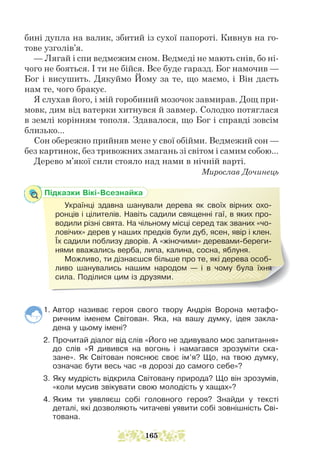 Підказки Вікі-Всезнайка
Українці здавна шанували дерева як своїх вірних охо-
ронців і цілителів. Навіть садили священні гаї, в яких про-
водили різні свята. На чільному місці серед так званих «чо-
ловічих» дерев у наших предків були дуб, ясен, явір і клен.
Їх садили поблизу дворів. А «жіночими» деревами-береги-
нями вважались верба, липа, калина, сосна, яблуня.
Можливо, ти дізнаєшся більше про те, які дерева особ­
ливо шанувались нашим народом — і в чому була їхня
сила. Поділися цим із друзями.
бині дупла на валик, збитий із сухої папороті. Кивнув на го-
тове узголів’я.
— Лягай і спи ведмежим сном. Ведмеді не мають снів, бо ні-
чого не бояться. І ти не бійся. Все буде гаразд. Бог намочив —
Бог і висушить. Дякуймо Йому за те, що маємо, і Він дасть
нам те, чого бракує.
Я слухав його, і мій горобиний мозочок завмирав. Дощ при-
мовк, дим від ватерки хитнувся й завмер. Солодко потяглася
в землі корінням тополя. Здавалося, що Бог і справді зовсім
близько...
Сон обережно прийняв мене у свої обійми. Ведмежий сон —
без картинок, без тривожних змагань зі світом і самим собою...
Дерево м’якої сили стояло над нами в нічній варті.
Мирослав Дочинець
1. Автор називає героя свого твору Андрія Ворона метафо-
ричним іменем Світован. Яка, на вашу думку, ідея закла-
дена у цьому імені?
2. Прочитай діалог від слів «Його не здивувало моє запитання»
до слів «Я дивився на вогонь і намагався зрозуміти ска-
зане». Як Світован пояснює своє ім’я? Що, на твою думку,
означає бути весь час «в дорозі до самого себе»?
3. Яку мудрість відкрила Світовану природа? Що він зрозумів,
«коли мусив звікувати свою молодість у хащах»?
4. Яким ти уявляєш собі головного героя? Знайди у тексті
дета­­
лі, які дозволяють читачеві уявити собі зовнішність Сві-
тована.
165
 