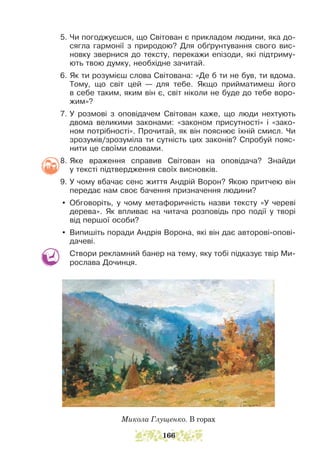 5. Чи погоджуєшся, що Світован є прикладом людини, яка до-
сягла гармонії з природою? Для обґрунтування свого ви­
с­
новку звернися до тексту, перекажи епізоди, які підтриму-
ють твою думку, необхідне зачитай.
6. Як ти розумієш слова Світована: «Де б ти не був, ти вдома.
Тому, що світ цей — для тебе. Якщо прийматимеш його
в себе таким, яким він є, світ ніколи не буде до тебе воро-
жим»?
7. У розмові з оповідачем Світован каже, що люди нехтують
двома великими законами: «законом присутності» і «зако-
ном потрібності». Прочитай, як він пояснює їхній смисл. Чи
зрозумів/зрозуміла ти сутність цих законів? Спробуй пояс-
нити це своїми словами.
8. Яке враження справив Світован на оповідача? Знайди
у текс­
ті підтвердження своїх висновків.
9. У чому вбачає сенс життя Андрій Ворон? Якою притчею він
передає нам своє бачення призначення людини?
y Обговоріть, у чому метафоричність назви тексту «У череві
дерева». Як впливає на читача розповідь про події у творі
від першої особи?
y Випишіть поради Андрія Ворона, які він дає авторові-опові-
дачеві.
Створи рекламний банер на тему, яку тобі підказує твір Ми-
рослава Дочинця.
Микола Глущенко. В горах
166
 