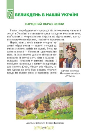 ВЕЛИКДЕНЬ В НАШІЙ УКРАЇНІ
НАРОДНИЙ ОБРАЗ ВЕСНИ
Разом із пробудженням природи від зимового сну на нашій
землі, в Україні, починається цикл народних весняних свят,
пов’язаних зі стародавніми міфами та віруваннями, що су-
проводжуються піснями, іграми та хороводами.
Народ наш у своїх казках створив чу-
довий образ весни — гарної молодої ді-
вчини з вінком квітів на голові. Вона, ця
дівчина-весна — бажаний і довгожданий
гість, її закликають дівчата піснями-вес-
нянками, її зустрічають діти з дарами —
солодким печивом у вигляді пташок, її
уособлює найкраща з дівчат напередодні
дня святого Юрія, «Ляля» або «Леля», ко-
тра одягає на себе білу вишиту сорочку,
кладе на голову вінок з весняних квітів,
Наталія Івженко. Весна в Карпатах
Дівчина в квітках.
Поштова листівка
1916 року
7
7
167
 