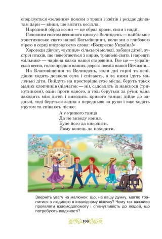 оперізується «зеленим» поясом з трави і квітів і роздає дівча-
там дари — вінки, що вістять весілля.
Народний образ весни — це образ краси, сили і надії.
Головним святом весняного циклу є Великдень — найбільше
християнське свято нашої Батьківщини, коли ми з глибокою
вірою в серці висловлюємо слова: «Воскресне Україна!»
Хороводи дівчат, «вулиця» сільської молоді, забави дітей, зу-
стріч птахів, що повертаються з вирію, травневі свята і нарешті
«зільник» — чарівна казка нашої старовини. Все це — україн-
ська весна, голос предків наших, дорога поезія нашої Вітчизни...
На Благовіщення та Великдень, коли дні гарні та ясні,
дівки ходять довкола села і співають, а за ними ідуть ма-
ленькі діти. Ви­
йдуть на просторіше сухе місце, беруть трьох
малих хлопчиків (дівчаток — ні), садовлять їх навскоси (три-
кутником), один проти одного, а тоді беруться за руки; одна
заходить між дітей і виводить кривого танця; дійде до за-
дньої, тоді беруться задня з передньою за руки і вже ходять
кругом та співають пісню:
А у кривого танця
Да не виведу конця.
Буде його да виводити,
Йому конець да находити.
Зверніть увагу на малюнок: що, на вашу думку, могло тра-
питися з людиною в інвалідному візочку? Чому так важливо
проявляти взаємодопомогу і співчутливість до людей, що
потребують людяності?
168
 