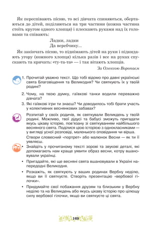 Як переспівають пісню, то всі дівчата спиняються, оберта-
ються до дітей, поділяються на три частини (кожна частина
стоїть кругом одного хлопця) і плескають руками над їх голо-
вами та співають:
Ладки, ладки
Да веребчику...
Як закінчать пісню, то піднімають дітей на руки і підкида-
ють угору (кожного хлопця) кілька разів і все на руках спу-
скають та кричать: «ту-та-та» — і так вітають хлопців.
За Олексою Воропаєм
1. Прочитай уважно текст. Що тобі відомо про давні українські
свята Благовіщення та Великодня? Чи святкують їх у твоїй
родині?
2. Чому, на твою думку, гаївкові танки водили переважно
дівчата?
3. Які гаївкові ігри ти знаєш? Чи доводилось тобі брати участь
у колективних веснянкових забавах?
Розпитай у своїх родичів, як святкували Великдень у твоїй
родині. Можливо, твої дідусі та бабусі зможуть пригадати
якусь цікаву історію, пов’язану зі святкуванням найбільшого
весняного свята. Поділися цією історією з однокласниками —
у вигляді усної розповіді, маленького оповідання чи вірша.
Створи словесний «портрет» або малюнок Весни — як ти її
уявляєш.
y Знайдіть у прочитаному тексті зорові та звукові деталі, які
допомагають нам краще уявити образ весни, котру вшано-
вували українці.
y Пригадайте, які ще весняні свята вшановували в Україні на-
передодні Великодня.
y Розкажіть, як святкують у ваших родинах Вербну неділю,
якщо ви її святкуєте. Створіть презентацію «вербової гі-
лочки».
y Придумайте свої побажання друзям та близьким у Вербну
неділю та на Великдень або якусь цікаву історію про цілющу
силу вербової гілочки, якщо ви святкуєте ці свята.
169
 