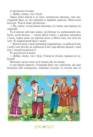 А дід-батько й каже:
— Добре, синку, так і буде!
Зараз вони пішли в ту хату, посватали дівчину, уже під-
старший брат до тієї дівчини в прийми пристає. Відгуляли
весілля. Тоді й каже дід-батько:
— Ну, синку, тепер живи щасливо, та гляди, про правду не
забувай!
Та й пішли собі вже вдвох: дід-батько та найменший син.
Ідуть, коли бачать — хатка вбога стоїть, і дівчина виходить
з хати, гарна дуже, як зірочка ясна, а вбога така, що лата на
латі. То найменший брат і каже:
— Коли б мені з цією дівчиною одружитись, то робили б ми,
і хліб у нас був би, не забували б ми і про вбогих людей: і самі
їли, і людей наділяли б.
То дід-батько й каже:
— Добре, синку, так і буде. Гляди ж тільки, правди не за-
бувай!
Оженив і цього сина та й пішов собі по світах.
А три брати живуть. Старший брат так забагатів, що вже
будинки собі помурував, червінці складає та тільки про те
17
 