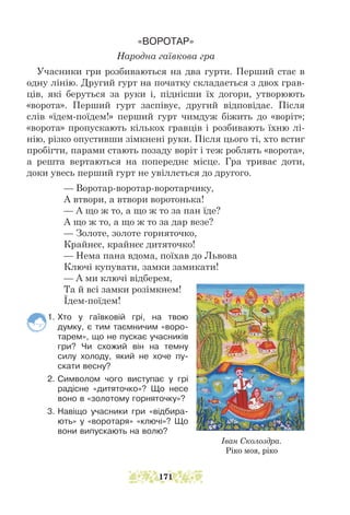 «ВОРОТАР»
Народна гаївкова гра
Учасники гри розбиваються на два гурти. Перший стає в
одну лінію. Другий гурт на початку складається з двох грав-
ців, які беруться за руки і, піднісши їх догори, утворюють
«ворота». Перший гурт заспівує, другий відповідає. Після
слів «їдем-поїдем!» перший гурт чимдуж біжить до «воріт»;
«ворота» пропускають кількох гравців і розбивають їхню лі-
нію, різко опустивши зімкнені руки. Після цього ті, хто встиг
пробігти, парами стають позаду воріт і теж роб­
лять «ворота»,
а решта вертаються на попереднє місце. Гра триває доти,
доки увесь перший гурт не увіллється до другого.
— Воротар-воротар-воротарчику,
А втвори, а втвори воротонька!
— А що ж то, а що ж то за пан їде?
А що ж то, а що ж то за дар везе?
— Золоте, золоте горняточко,
Крайнєє, крайнєє дитяточко!
— Нема пана вдома, поїхав до Львова
Ключі купувати, замки замикати!
— А ми ключі відберем,
Та й всі замки розімкнем!
Їдем-поїдем!
1. Хто у гаївковій грі, на твою
думку, є тим таємничим «воро-
тарем», що не пускає учасників
гри? Чи схожий він на темну
силу холоду, який не хоче пу-
скати весну?
2. Символом чого виступає у грі
радісне «дитяточко»? Що несе
воно в «золотому горняточку»?
3. Навіщо учасники гри «відбира-
ють» у «воротаря» «ключі»? Що
вони випускають на волю?
Іван Сколоздра.
Ріко моя, ріко
171
 