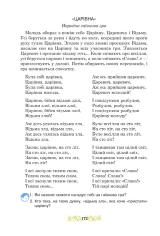«ЦАРІВНА»
Народна гаївкова гра
Молодь обирає з-поміж себе Царівну, Царевича і Відьму.
Усі беруться за руки і йдуть по колу, всередині якого проти
руху гуляє Царівна. Згодом у коло ззовні проскакує Відьма,
насилає сон на Царівну та всіх учасників гри. З’являється
Царевич і проганяє відьму геть... Коли співають про весілля,
усі беруться парами і танцюють, а коли співають «Слава!..» —
приплескують у долоні. Потім обирають нових персонажів, і
гра починається спочатку.
Була собі царівна,			 Аж ось прийшов царевич,
Царівна, царівна,			 Царевич, царевич,
Була собі царівна,			 Аж ось прийшов царевич,
Царівна молода.			 Царевич молодий!
Царівно, бійся відьми злої, І поцілунком розбудив,
Відьми злої, відьми злої,		 Розбудив, розбудив,
Царівно, бійся відьми злої, І поцілунком розбудив
Відьми злой!				 Царівну молоду!
Аж десь узялась відьма зла, Було весілля на сто літ,
Відьма зла, відьма зла,		 На сто літ, на сто літ,
Аж десь узялась відьма зла, Було весілля на сто літ,
Відьма зла.				 На сто літ!
Засни, царівно, на сто літ,		 І танцював там цілий світ,
На сто літ, на сто літ,		 Цілий світ, цілий світ,
Засни, царівно, на сто літ,		 І танцював там цілий світ,
На сто літ!				 Цілий світ!
І всі заснули тихим сном,		 І всі кричали: «Слава!
Тихим сном, тихим сном,		 Слава! Слава!»
І всі заснули тихим сном,		 І всі кричали: «Слава!»
Тихим сном...				 Тій парі молодій!
1. Які казкові сюжети нагадує тобі ця гаївкова гра?
2. Хто така, на твою думку, «відьма зла», яка хоче «приспати»
царівну?
172
 