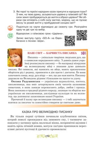 3. Які герої та героїні народних казок присутні в народних іграх?
З чим, на твою думку, асоціюється царівна у гаївковій грі? Які
сили землі пробуджуються до життя в образі царівни? Які об-
рази гри втілюють у собі силу застою, мороку, що не пускає
весну та розвій життя у пробуджений сонцем світ?
Поділіться на групи відповідно до сюжету гри. Розіграйте
одну чи дві гри на вибір.
Відеоролик з гаївковою грою «Царівна».
Запис виступу гурту «GO-A» на Євро-
баченні з піснею «Шум».
НАШ СВІТ — БАРВИСТА ПИСАНКА
Писанка — унікальне творіння людських рук, що
є символом народженого світу. З давніх-давен укра-
їнці розписували писанку — бо насправді візерунки
на великодньому яйці є знаками дуже давнього
письма. Всі символи, які наносять на яйце, мають призначення
оберігати рід і родину, приносити в дім щастя і достаток. Бо вони
означають сонце, воду, рух вітру — все, що дає нам життя. Писанку
дарували на Великдень рідним і близьким на щастя та удачу.
Оксана Радушинська — українська журналістка, поетеса,
письменниця, яка вміє зачаровувати своїх читачів казковими
сюжетами, в яких завжди перемагають добро, любов і правда.
Вона закохана в традиції рідного народу, захищає та оберігає все
українське як письменниця, дослідниця культури та як волон-
тер, що допомагає захисникам нашої України.
Прочитай її казку про великодню писанку — і тобі захочеться
взятися за писачок та самостійно створити це святкове диво.
КАЗКА ПРО ВЕЛИКОДНЮ ПИСАНКУ
Як тільки перші сутінки починали клубочитися світом,
котрий поволі прокидався від зимового сну, і таємниче за-
повзати у хатинку крізь маленькі вікна, непримітні щілини і
навіть крізь пічний комин, матуся лагідно припиняла верес-
кливі дитячі пустощі й урочисто промовляла:
173
 