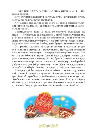 — Вже діди снують по хаті. Час дітям спати, а мені — пи-
санки писати.
Діти слухняно залазили на теплу піч і, натягнувши пухку
ковдру аж до вух, хутко засинали.
А у віконці тієї хатинки ще довго за північ світився тьмя-
ний ґнітик свічки, при світлі якого матуся-майстриня малю-
вала писанки.
І намалювати вона їх мала до світлого Великодня не
мало — не багато, а на всіх людей у світі! Кожному-кожному
робилася писанка, аби ніхто не залишився у день весняного
свята без всесильного оберега. Недарма ж старі люди казали,
що у світі доти житиме любов, доки будуть писати писанки.
От і розмальовувала майстриня звичайні курячі яйця ди-
вовижними символами й візерунками. Проводила восковим
пензликом по шкаралупі — а перед очима виринала щаслива
юнка у шлюбному вінку чи бравий козак, котрий живим-здо-
ровим повернувся з походу. А ще, бувало, поставали перед
писанкаркою старі люди і задоволені господарі, хлібороби й
рибалки, пастухи і бортники — усім потрібен захист, кожному
знадобиться оберіг: і вдома, і в дорозі, і в будень, і в свято...
Напередодні Великодня візьме жінка ті писанки у плете-
ний кошик і понесе на ярмарок. А там — роздарує першим
зустрічним! І «розбіжаться» її писанки з людьми на всі-усюди,
обов’язково знаходячи саме свого власника, і даруючи йому
тільки те, що записано у простих візерунках на шкаралупці
курячого яйця, котре вже й не яйце зовсім — а цілий світ!
174
 