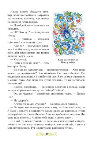 Назар взявся обходити стов-
бур, коли несподівано натрапив
на порожню колиску, що висіла
на нижній гілці дерева.
— Погойдай мене! — почулося
нізвідки.
— Ой! Хто тут? — здивувався
Назар.
— Я — дитина, — відказав
той самий писклявий голос.
— А де ти? — розгубився хлоп-
чик і навіть покрутився навколо
себе, аби впевнитися, що ніякої
дитини поруч немає.
— У колисці.
— Чому я тебе не бачу? — геть
отетерів Назар.
— Бо я ще не народилася, — пояснив голосок. — Хіба ти не
знаєш, де перебуваєш? Біля підніжжя Світового Дерева. Тут
сходиться теперішній і майбутній час. Я от-от маю з’явитися
у мами і тата. Але мені так нудно чекати... То ти погойдаєш
мене чи ні?
— Звісно, погойдаю, — запевнив хлопчик і кілька разів
хитнув порожню колиску. — Гой-да! Гой-да!
— Ой, як чудово! — засміявся щасливий голос. — Дякую
тобі!
— На здоров’я.
— А чому ти такий сумний? — поцікавилася дитина.
— Бо чорні птахи викрали мою маму, — зізнався Назар. —
Я маю її знайти і потрапити задля цього до райських птиць
на верхівці Світового Дерева. А як це зробити — не знаю. Де-
рево таке високе... Ніякого тобі ходу, ніякого лазу...
— Який ти некмітливий! — засміявся невидимий співроз-
мовник. — Залазь у колиску: я піду в реальний світ, а ти — у
мій, потойбічний. Тут і відшукаєш райських птиць.
Елла Золотаренко.
Пава у квітах
177
 