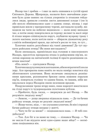 Назар так і зробив — і вже за мить опинився в густій кроні
Світового Дерева. Щоправда, назвати його звичайним дере-
вом було дуже важко: на гілках упереміш із птахами гойда-
лися люди, зривали з-поміж листя диковинні плоди і їли їх
або весело обмінювалися одне з одним; сонце, місяць і зорі
привільно жили у прекрасному теремі, доглядали худобу, ви-
ходили на чати на небесне видноколо — коли кому випадав
час, а потім знову поверталися до терему; великі та малі звірі
й птахи мирно співіснували поруч, скубаючи муарову траву і
золоте насіння, коли хотіли пити — збирали діамантову росу
з квітів неймовірної краси, що знічев’я росли то там, то тут...
Хлопчик навіть розгубився від такої дивовижі! Де тут шу-
кати райських птиць? Як вони виглядають?
Коли зненацька, прямісінько над головою в ошелешеного
Назара, пролетіла прекрасна птаха із райдужним пір’ям, зо-
лотою короною на витонченій голівці й просто розкішним ся-
ючим хвостом!
«Ось вона!» — здогадався Назар.
Хлопчикщодухукинувсязапташкою,абиневтратитиїїзполя
зору. Але прекрасна пава навіть не мала наміру ховатися від
збентеженого хлопчини. Вона величаво змахувала розкіш-
ними крилами, розсипаючи бризки сяєва кожним порухом
пір’їн, повертала голівку то одним боком, то іншим, ніби ви-
хвалялася перед Назаром своєю неземною вродою.
Покружлявши трохи вгору-вниз, пава нарешті вмостилася
на гілці поруч із чудернацьким сплетеним кублом.
— Пробачте, будь ласка, — звернувся до неї Назар. — Ви
розумієте людську мову?
— Авжеж, — дещо зверхньо відказала пава. — Де ти бачив
райську птицю, котра не розуміє людської мови?
— Якщо чесно, ніде, — не злукавив хлопчик, бо він і справді
бачив райську птицю вперше у житті.
— Чого ти біг за мною? — поцікавилася пава. — Я тобі спо-
добалася?
— Так. Але біг я за вами не тому, — зізнався Назар. — Чи
не могли б ви віддати мені одне-єдине ваше яйце? — несмі-
ливо поцікавився він.
178
 