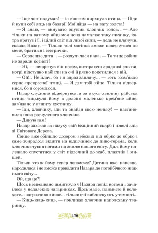 — Іще чого надумав! — із гонором пирхнула птиця. — Піди
й купи собі яєць на базарі! Мої яйця — на вагу золота!
— Я знаю, — винувато опустив хлопчик голову. — Але
тільки на вашому яйці моя неня намалює таку писанку, ко-
тра врятує і її, і цілий світ від лихої сили, — ледь не плачучи,
сказав Назар. — Тільки тоді матінка зможе повернутися до
мене, братиків і сестрички.
— Сердешне дитя... — розчулилася пава. — То ти це робиш
не заради користі?
— Ні, — шморгнув він носом, витираючи зрадливі сльози,
котрі підступно набігли на очі й рясно покотилися з вій.
— Ой!.. Не плач, бо і я зараз заплачу... — геть розм’якло
серце прекрасної птиці. — Я дам тобі яйце. Тільки відвер-
нися, бо я соромлюся.
Назар слухняно відвернувся, а за якусь хвилину райська
птиця тицьнула йому в долоню маленьке крем’яне яйце,
зав’язане у вишиту хустинку.
— Іди, хлопчику, іди та знайди свою неньку! — настано-
вила пава розчуленого хлопчака.
— Дякую вам!
Назар заховав за пазуху свій безцінний скарб і поволі зліз
зі Світового Дерева.
Сонце вже обійшло дозором небозвід від обрію до обрію і
саме збиралося відійти на відпочинок до диво-терема, коли
хлопчик ступив ногами на землю нашого світу. Далі йому на-
лежало спуститися у світ підземний до жаб, плазунів і ми-
шей.
Тільки хто ж йому тепер допоможе? Дитина вже, напевно,
народилася і не зможе провадити Назара до потойбічного ниж-
нього світу...
Ой, що це?!
Щось несподівано шмигнуло у Назара попід ногами і зача-
їлося у недалеких чагарниках. Щось мале, плямисте й воло-
хате... загрозливо хикає... тільки очі виблискують у темноті...
— Киць-киць-киць, — покликав хлопчик наполохану тва-
ринку.
179
 