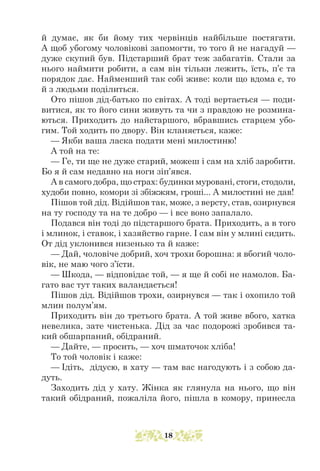 й думає, як би йому тих червінців найбільше постягати.
А щоб убогому чоловікові запомогти, то того й не нагадуй —
дуже скупий був. Підстарший брат теж забагатів. Стали за
нього наймити робити, а сам він тільки лежить, їсть, п’є та
порядок дає. Найменший так собі живе: коли що вдома є, то
й з людьми поділиться.
Ото пішов дід-батько по світах. А тоді вертається — поди-
витися, як то його сини живуть та чи з правдою не розмина-
ються. Приходить до найстаршого, вбравшись старцем убо-
гим. Той ходить по двору. Він кланяється, каже:
— Якби ваша ласка подати мені милостиню!
А той на те:
— Ге, ти ще не дуже старий, можеш і сам на хліб заробити.
Бо я й сам недавно на ноги зіп’явся.
А в самого добра, що страх: будинки муровані, стоги, стодоли,
худоби повно, комори зі збіжжям, гроші... А милостині не дав!
Пішов той дід. Відійшов так, може, з версту, став, озирнувся
на ту господу та на те добро — і все воно запалало.
Подався він тоді до підстаршого брата. Приходить, а в того
і млинок, і ставок, і хазяйство гарне. І сам він у млині сидить.
От дід уклонився низенько та й каже:
— Дай, чоловіче добрий, хоч трохи борошна: я вбогий чоло-
вік, не маю чого з’їсти.
— Шкода, — відповідає той, — я ще й собі не намолов. Ба-
гато вас тут таких валандається!
Пішов дід. Відійшов трохи, озирнувся — так і охопило той
млин полум’ям.
Приходить він до третього брата. А той живе вбого, хатка
невелика, зате чистенька. Дід за час подорожі зробився та-
кий обшарпаний, обідраний.
— Дайте, — просить, — хоч шматочок хліба!
То той чоловік і каже:
— Ідіть, дідусю, в хату — там вас нагодують і з собою да-
дуть.
Заходить дід у хату. Жінка як глянула на нього, що він
такий обідраний, пожаліла його, пішла в комору, принесла
18
 